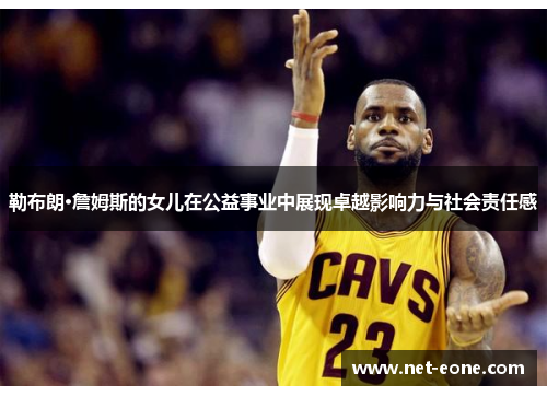 勒布朗·詹姆斯的女儿在公益事业中展现卓越影响力与社会责任感