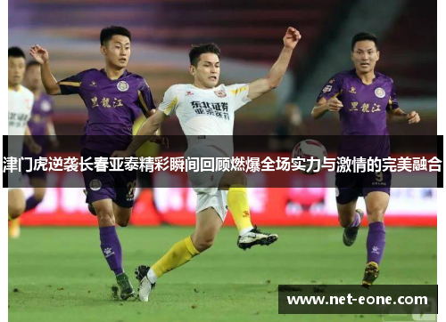 津门虎逆袭长春亚泰精彩瞬间回顾燃爆全场实力与激情的完美融合