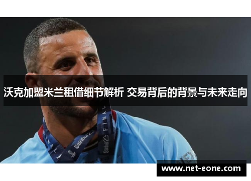 沃克加盟米兰租借细节解析 交易背后的背景与未来走向