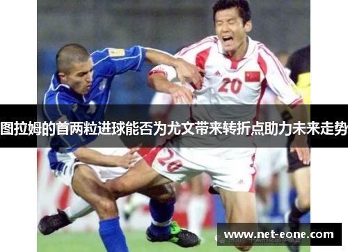 图拉姆的首两粒进球能否为尤文带来转折点助力未来走势