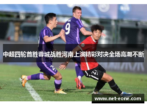 中超四轮首胜蓉城战胜河南上演精彩对决全场高潮不断