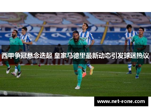 西甲争冠悬念迭起 皇家马德里最新动态引发球迷热议