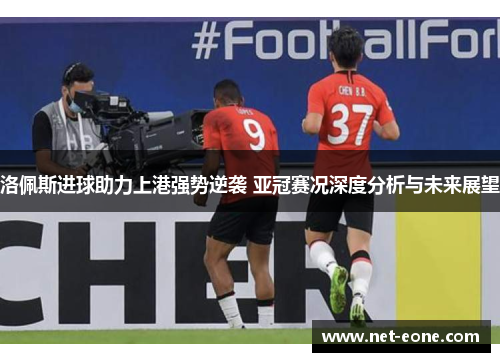 洛佩斯进球助力上港强势逆袭 亚冠赛况深度分析与未来展望