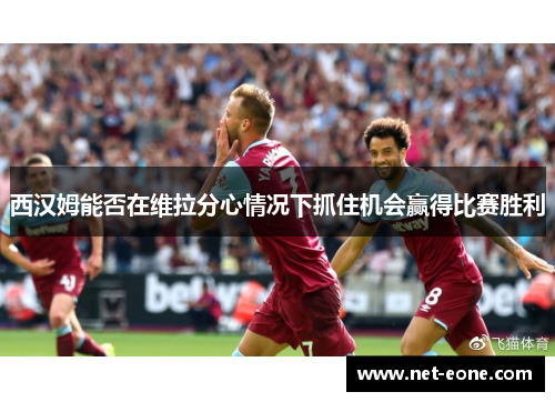 西汉姆能否在维拉分心情况下抓住机会赢得比赛胜利