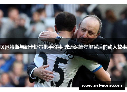 贝尼特斯与纽卡斯尔携手往事 球迷深情守望背后的动人故事